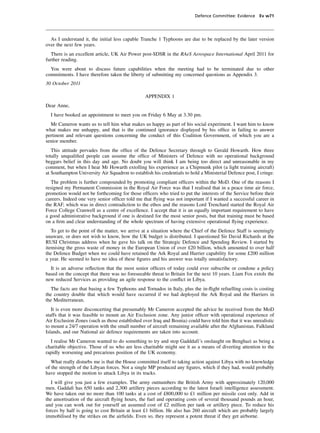 Defence Committee: Evidence Ev w71




  As I understand it, the initial less capable Tranche 1 Typhoons are due to be replaced by the later version
over the next few years.
   There is an excellent article, UK Air Power post-SDSR in the RAeS Aerospace International April 2011 for
further reading.
  You were about to discuss future capabilities when the meeting had to be terminated due to other
commitments. I have therefore taken the liberty of submitting my concerned questions as Appendix 3.
30 October 2011

                                                 APPENDIX 1
Dear Anne,
  I have booked an appointment to meet you on Friday 6 May at 3.30 pm.
  Mr Cameron wants us to tell him what makes us happy as part of his social experiment. I want him to know
what makes me unhappy, and that is the continued ignorance displayed by his ofﬁce in failing to answer
pertinent and relevant questions concerning the conduct of this Coalition Government, of which you are a
senior member.
   This attitude pervades from the ofﬁce of the Defence Secretary through to Gerald Howarth. How three
totally unqualiﬁed people can assume the ofﬁce of Ministers of Defence with no operational background
beggars belief in this day and age. No doubt you will think I am being too direct and unreasonable in my
comment, but when I hear Mr Howarth extolling his experience as a Chipmunk pilot (a light training aircraft)
at Southampton University Air Squadron to establish his credentials to hold a Ministerial Defence post, I cringe.
   The problem is further compounded by promoting compliant ofﬁcers within the MoD. One of the reasons I
resigned my Permanent Commission in the Royal Air Force was that I realised that in a peace time air force,
promotion would not be forthcoming for those ofﬁcers who tried to put the interests of the Service before their
careers. Indeed one very senior ofﬁcer told me that ﬂying was not important if I wanted a successful career in
the RAF, which was in direct contradiction to the ethos and the reasons Lord Trenchard started the Royal Air
Force College Cranwell as a centre of excellence. I accept that it is an equally important requirement to have
a good administrative background if one is destined for the most senior posts, but that training must be based
on a ﬁrm and clear understanding of the whole spectrum of having extensive operational ﬂying experience.
   To get to the point of the matter, we arrive at a situation where the Chief of the Defence Staff is seemingly
unaware, or does not wish to know, how the UK budget is distributed. I questioned Sir David Richards at the
RUSI Christmas address when he gave his talk on the Strategic Defence and Spending Review. I started by
itemising the gross waste of money in the European Union of over £20 billion, which amounted to over half
the Defence Budget when we could have retained the Ark Royal and Harrier capability for some £200 million
a year. He seemed to have no idea of these ﬁgures and his answer was totally unsatisfactory.
  It is an adverse reﬂection that the most senior ofﬁcers of today could ever subscribe or condone a policy
based on the concept that there was no foreseeable threat to Britain for the next 10 years. Liam Fox extols the
new reduced Services as providing an agile response to the conﬂict in Libya.
  The facts are that basing a few Typhoons and Tornados in Italy, plus the in-ﬂight refuelling costs is costing
the country double that which would have occurred if we had deployed the Ark Royal and the Harriers in
the Mediterranean.
   It is even more disconcerting that presumably Mr Cameron accepted the advice he received from the MoD
staffs that it was feasible to mount an Air Exclusion zone. Any junior ofﬁcer with operational experience of
Air Exclusion Zones (such as those established over Iraq and Bosnia) could have told him that it was unrealistic
to mount a 24/7 operation with the small number of aircraft remaining available after the Afghanistan, Falkland
Islands, and our National air defence requirements are taken into account.
  I realise Mr Cameron wanted to do something to try and stop Gadddafi’s onslaught on Benghazi as being a
charitable objective. Those of us who are less charitable might see it as a means of diverting attention to the
rapidly worsening and precarious position of the UK economy.
   What really disturbs me is that the House committed itself to taking action against Libya with no knowledge
of the strength of the Libyan forces. Not a single MP produced any ﬁgures, which if they had, would probably
have stopped the motion to attack Libya in its tracks.
   I will give you just a few examples. The army outnumbers the British Army with approximately 120,000
men. Gaddaﬁ has 650 tanks and 2,300 artillery pieces according to the latest Israeli intelligence assessment.
We have taken out no more than 100 tanks at a cost of £800,000 to £1 million per missile cost only. Add in
the amortisation of the aircraft ﬂying hours, the fuel and operating costs of several thousand pounds an hour,
and you can work out for yourself an assumed cost of £2 million per tank or artillery piece. To reduce his
forces by half is going to cost Britain at least £1 billion. He also has 260 aircraft which are probably largely
immobilised by the strikes on the airﬁelds. Even so, they represent a potent threat if they get airborne.
 