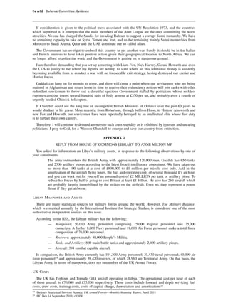 Ev w72 Defence Committee: Evidence




   If consideration is given to the political mess associated with the UN Resolution 1973, and the countries
which supported it, it emerges that the main members of the Arab League are the ones committing the worst
atrocities. No one has charged the Saudis for invading Bahrain to support a corrupt Sunni monarchy. We have
no remaining capacity to take on Syria, Yemen and Iran, and so the remaining mainly Sunni monarchies from
Morocco to Saudi Arabia, Qatar and the UAE constitute our so called allies.
  The Government has no right to embroil this country in yet another war. Surely it should be in the Italian
and French interests to have taken positive action given their geographical location to North Africa. We can
no longer afford to police the world and the Government is getting on to dangerous ground.
  I am therefore demanding that you set up a meeting with Liam Fox, Nick Harvey, Gerald Howarth and even
the CDS to justify to me where my ﬁgures are wrong: to state where all this additional money is suddenly
becoming available from to conduct a war with no foreseeable exit strategy, having destroyed our carrier and
Harrier forces.
  Gaddaﬁ can hang on for months to come, and there will come a point where our servicemen who are being
maimed in Afghanistan and return home in time to receive their redundancy notices will join ranks with other
redundant servicemen to throw out a deceitful specious Government staffed by politicians whose reckless
expenses cost our troops several hundred suits of body armour at £350 per set, and probably even a couple of
urgently needed Chinook helicopters.
   If Churchill could see the long line of incompetent British Ministers of Defence over the past 60 years he
would shudder in his grave. More recently, from Robertson, through buffoon Hoon, to Hutton, Ainsworth and
now Fox and Howarth, our servicemen have been repeatedly betrayed by an intellectual elite whose ﬁrst duty
is to further their own careers.
  Therefore, I will continue to demand answers to such crass stupidity as is exhibited by ignorant and uncaring
politicians. I pray to God, for a Winston Churchill to emerge and save our country from extinction.

                                                    APPENDIX 2
                  REPLY FROM HOUSE OF COMMONS LIBRARY TO ANNE MILTON MP
  You asked for information on Libya’s military assets, in response to the following observations by one of
your constituents:
          The army outnumbers the British Army with approximately 120,000 men. Gaddaﬁ has 650 tanks
          and 2300 artillery pieces according to the latest Israeli intelligence assessment. We have taken out
          no more than 100 tanks at a cost of £800,000 to £1 million per missile cost only. Add in the
          amortisation of the aircraft ﬂying hours, the fuel and operating costs of several thousand £’s an hour,
          and you can work out for yourself an assumed cost of £2 MILLION per tank or artillery piece. To
          reduce his forces by half is going to cost Britain at least £1 billion. He also has 260 aircraft which
          are probably largely immobilised by the strikes on the airﬁelds. Even so, they represent a potent
          threat if they get airborne.

Libyan Manpower and Assets
  There are many statistical sources for military forces around the world. However, The Military Balance,
which is compiled annually by the International Institute for Strategic Studies, is considered one of the most
authoritative independent sources on this issue.
     According to the IISS, the Libyan military has the following:
            — Manpower: 50,000 Army personnel comprising 25,000 Regular personnel and 25,000
                 conscripts. A further 8,000 Navy personnel and 18,000 Air Force personnel make a total force
                 composition of 76,000 personnel.
            — Reserves: approximately 40,000 People’s Militia.
            — Tanks and Artillery: 800 main battle tanks and approximately 2,400 artillery pieces.
            — Aircraft: 394 combat capable aircraft.
   In comparison, the British Army currently has 101,300 Army personnel; 35,430 naval personnel; 40,090 air
force personnel24 and approximately 39,420 reserves, of which 28,960 are Territorial Army. On that basis, the
Libyan Army, in terms of manpower, does not outnumber of the UK Armed Forces.

UK Costs
  The UK has Typhoon and Tornado GR4 aircraft operating in Libya. The operational cost per hour of each
of those aircraft is £70,000 and £35,000 respectively. Those costs include forward and depth servicing fuel
costs, crew costs, training costs, costs of capital charge, depreciation and amortisation.25
24
     Defence Analytical Services Agency, UK Armed Forces—Monthly Manning Report, April 2011
25
     HC Deb 14 September 2010, c928W
 