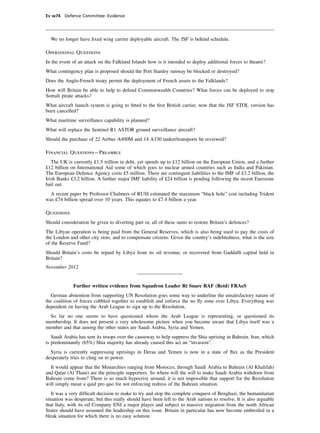 Ev w74 Defence Committee: Evidence




  We no longer have ﬁxed wing carrier deployable aircraft. The JSF is behind schedule.

Operational Questions
In the event of an attack on the Falkland Islands how is it intended to deploy additional forces to theatre?
What contingency plan is proposed should the Port Stanley runway be blocked or destroyed?
Does the Anglo-French treaty permit the deployment of French assets to the Falklands?
How will Britain be able to help to defend Commonwealth Countries? What forces can be deployed to stop
Somali pirate attacks?
What aircraft launch system is going to ﬁtted to the ﬁrst British carrier, now that the JSF STOL version has
been cancelled?
What maritime surveillance capability is planned?
What will replace the Sentinel R1 ASTOR ground surveillance aircraft?
Should the purchase of 22 Airbus A400M and 14 A330 tanker/transports be reviewed?

Financial Questions—Preamble
   The UK is currently £1.5 trillion in debt, yet spends up to £12 billion on the European Union, and a further
£12 billion on International Aid some of which goes to nuclear armed countries such as India and Pakistan.
The European Defence Agency costs £5 million. There are contingent liabilities to the IMF of £3.2 billion, the
Irish Banks £3.2 billion. A further major IMF liability of £24 billion is pending following the recent Eurozone
bail out.
  A recent paper by Professor Chalmers of RUSI estimated the maximum “black hole” cost including Trident
was £74 billion spread over 10 years. This equates to £7.4 billion a year.

Questions
Should consideration be given to diverting part or, all of these sums to restore Britain’s defences?
The Libyan operation is being paid from the General Reserves, which is also being used to pay the costs of
the London and other city riots, and to compensate citizens. Given the country’s indebtedness, what is the size
of the Reserve Fund?
Should Britain’s costs be repaid by Libya from its oil revenue, or recovered from Gaddafﬁ capital held in
Britain?
November 2012


             Further written evidence from Squadron Leader Rt Snare RAF (Retd) FRAeS
  German abstention from supporting UN Resolution goes some way to underline the unsatisfactory nature of
the coalition of forces cobbled together to establish and enforce the no ﬂy zone over Libya. Everything was
dependent on having the Arab League to sign up to the Resolution.
  So far no one seems to have questioned whom the Arab League is representing, or questioned its
membership. It does not present a very wholesome picture when you become aware that Libya itself was a
member and that among the other states are Saudi Arabia, Syria and Yemen.
   Saudi Arabia has sent its troops over the causeway to help suppress the Shia uprising in Bahrain. Iran, which
is predominantly (65%) Shia majority has already caused this act an “invasion”.
  Syria is currently suppressing uprisings in Deraa and Yemen is now in a state of ﬂux as the President
desperately tries to cling on to power.
  It would appear that the Monarchies ranging from Morocco, through Saudi Arabia to Bahrain (Al Khalifah)
and Qatar (Al Thani) are the principle supporters. So where will the will to make Saudi Arabia withdraw from
Bahrain come from? There is so much hypocrisy around, it is not impossible that support for the Resolution
will simply mean a quid pro quo for not enforcing redress of the Bahrain situation.
   It was a very difﬁcult decision to make to try and stop the complete conquest of Benghazi, the humanitarian
situation was desperate, but this really should have been left to the Arab nations to resolve. It is also arguable
that Italy, with its oil Company ENI a major player and subject to massive migration from the north African
States should have assumed the leadership on this issue. Britain in particular has now become embroiled in a
bleak situation for which there is no easy solution.
 