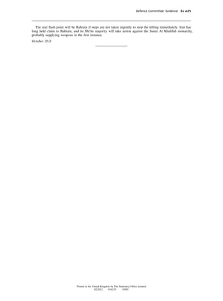 Defence Committee: Evidence Ev w75




  The real ﬂash point will be Bahrain if steps are not taken urgently to stop the killing immediately. Iran has
long held claim to Bahrain, and its Shi'ite majority will take action against the Sunni Al Khalifah monarchy,
probably supplying weapons in the ﬁrst instance.
October 2011




                               Printed in the United Kingdom by The Stationery Ofﬁce Limited
                                               02/2012     018129      19585
 
