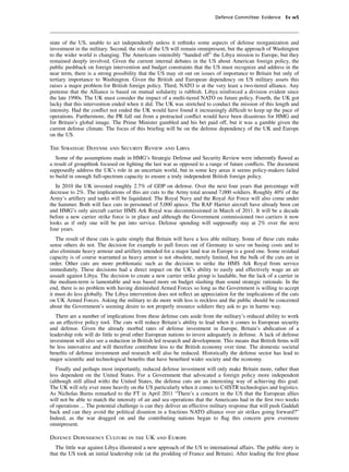 Defence Committee: Evidence Ev w5




state of the US, unable to act independently unless it rethinks some aspects of defense reorganization and
investment in the military. Second, the role of the US will remain omnipresent, but the approach of Washington
to the wider world is changing. The Americans ostensibly “handed off” the Libya mission to Europe, but they
remained deeply involved. Given the current internal debates in the US about American foreign policy, the
public pushback on foreign intervention and budget constraints that the US must recognize and address in the
near term, there is a strong possibility that the US may sit out on issues of importance to Britain but only of
tertiary importance to Washington. Given the British and European dependency on US military assets this
raises a major problem for British foreign policy. Third, NATO is at the very least a two-tiered alliance. Any
pretense that the Alliance is based on mutual solidarity is rubbish. Libya reinforced a division evident since
the late 1990s. The UK must consider the impact of a multi-tiered NATO on future policy. Fourth, the UK got
lucky that this intervention ended when it did. The UK was stretched to conduct the mission of this length and
intensity. Had the conﬂict not ended the UK would have found it increasingly difﬁcult to keep up the pace of
operations. Furthermore, the PR fall out from a protracted conﬂict would have been disastrous for HMG and
for Britain’s global image. The Prime Minister gambled and his bet paid off, but it was a gamble given the
current defense climate. The focus of this brieﬁng will be on the defense dependency of the UK and Europe
on the US.

The Strategic Defense and Security Review and Libya
   Some of the assumptions made in HMG’s Strategic Defense and Security Review were inherently ﬂawed as
a result of groupthink focused on ﬁghting the last war as opposed to a range of future conﬂicts. The document
supposedly address the UK’s role in an uncertain world, but in some key areas it seems policy-makers failed
to build in enough full-spectrum capacity to ensure a truly independent British foreign policy.
  In 2010 the UK invested roughly 2.7% of GDP on defense. Over the next four years that percentage will
decrease to 2%. The implications of this are cuts to the Army total around 7,000 soldiers. Roughly 40% of the
Army’s artillery and tanks will be liquidated. The Royal Navy and the Royal Air Force will also come under
the hammer. Both will face cuts in personnel of 5,000 apiece. The RAF Harrier aircraft have already been cut
and HMG’s only aircraft carrier HMS Ark Royal was decommissioned in March of 2011. It will be a decade
before a new carrier strike force is in place and although the Government commissioned two carriers it now
looks as if only one will be put into service. Defense spending will supposedly stay at 2% over the next
four years.
   The result of these cuts is quite simply that Britain will have a less able military. Some of these cuts make
sense others do not. The decision for example to pull forces out of Germany to save on basing costs and to
also eliminate heavy armour and artillery intended for a major land war in Europe is a good one. Some residual
capacity is of course warranted as heavy armor is not obsolete, merely limited, but the bulk of the cuts are in
order. Other cuts are more problematic such as the decision to strike the HMS Ark Royal from service
immediately. These decisions had a direct impact on the UK’s ability to easily and effectively wage an air
assault against Libya. The decision to create a new carrier strike group is laudable, but the lack of a carrier in
the medium-term is lamentable and was based more on budget slashing than sound strategic rationale. In the
end, there is no problem with having diminished Armed Forces so long as the Government is willing to accept
it must do less globally. The Libya intervention does not reﬂect an appreciation for the implications of the cuts
on UK Armed Forces. Asking the military to do more with less is reckless and the public should be concerned
about the Government’s seeming desire to not properly resource soldiers they ask to go in harms way.
   There are a number of implications from these defense cuts aside from the military’s reduced ability to work
as an effective policy tool. The cuts will reduce Britain’s ability to lead when it comes to European security
and defense. Given the already morbid rates of defense investment in Europe, Britain’s abdication of a
leadership role will do little to prod other European nations to invest adequately in defense. A lack of defense
investment will also see a reduction in British led research and development. This means that British ﬁrms will
be less innovative and will therefore contribute less to the British economy over time. The domestic societal
beneﬁts of defense investment and research will also be reduced. Historically the defense sector has lead to
major scientiﬁc and technological beneﬁts that have beneﬁted wider society and the economy.
   Finally and perhaps most importantly, reduced defense investment will only make Britain more, rather than
less dependent on the United States. For a Government that advocated a foreign policy more independent
(although still allied with) the United States, the defense cuts are an interesting way of achieving this goal.
The UK will rely ever more heavily on the US particularly when it comes to C4ISTR technologies and logistics.
As Nicholas Burns remarked to the FT in April 2011 “There’s a concern in the US that the European allies
will not be able to match the intensity of air and sea operations that the Americans had in the ﬁrst two weeks
of operations ... The potential challenge is can they deliver an effective military response that will push Gaddaﬁ
back and can they avoid the political disunion in a fractious NATO alliance over air strikes going forward?”
Indeed, as the war dragged on and the contributing nations began to ﬂag this concern grew evermore
omnipresent.

Defence Dependency Culture in the UK and Europe
  The little war against Libya illustrated a new approach of the US to international affairs. The public story is
that the US took an initial leadership role (at the prodding of France and Britain). After leading the ﬁrst phase
 