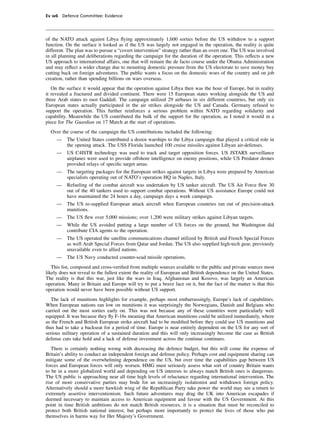 Ev w6 Defence Committee: Evidence




of the NATO attack against Libya ﬂying approximately 1,600 sorties before the US withdrew to a support
function. On the surface it looked as if the US was largely not engaged in the operation, the reality is quite
different. The plan was to pursue a “covert intervention” strategy rather than an overt one. The US was involved
in all planning and deliberations regarding the campaign for the duration of the operation. This reﬂects a new
US approach to international affairs, one that will remain the de facto course under the Obama Administration
and may reﬂect a wider change due to mounting domestic pressure from the US electorate to save money buy
cutting back on foreign adventures. The public wants a focus on the domestic woes of the country and on job
creation, rather than spending billions on wars overseas.
   On the surface it would appear that the operation against Libya then was the hour of Europe, but in reality
it revealed a fractured and divided continent. There were 15 European states working alongside the US and
three Arab states to oust Gaddaﬁ. The campaign utilized 29 airbases in six different countries, but only six
European states actually participated in the air strikes alongside the US and Canada. Germany refused to
support the operation. This further reinforces a serious problem within NATO regarding solidarity and
capability. Meanwhile the US contributed the bulk of the support for the operation, as I noted it would in a
piece for The Guardian on 17 March at the start of operations.
  Over the course of the campaign the US contributions included the following:
     —    The United States contributed a dozen warships to the Libya campaign that played a critical role in
          the opening attack. The USS Florida launched 100 cruise missiles against Libyan air-defenses.
     —    US C4ISTR technology was used to track and target opposition forces. US JSTARS surveillance
          airplanes were used to provide offshore intelligence on enemy positions, while US Predator drones
          provided relays of speciﬁc target areas.
     —    The targeting packages for the European strikes against targets in Libya were prepared by American
          specialists operating out of NATO’s operation HQ in Naples, Italy.
     —    Refueling of the combat aircraft was undertaken by US tanker aircraft. The US Air Force ﬂew 30
          out of the 40 tankers used to support combat operations. Without US assistance Europe could not
          have maintained the 24 hours a day, campaign days a week campaign.
     —    The US re-supplied European attack aircraft when European countries ran out of precision-attack
          munitions.
     —    The US ﬂew over 5,000 missions; over 1,200 were military strikes against Libyan targets.
     —    While the US avoided putting a large number of US forces on the ground, but Washington did
          contribute CIA agents to the operation.
     —    The US operated the satellite communications channel utilized by British and French Special Forces
          as well Arab Special Forces from Qatar and Jordan. The US also supplied high-tech gear, previously
          unavailable even to allied nations.
     —    The US Navy conducted counter-scud missile operations.
   This list, composed and cross-veriﬁed from multiple sources available to the public and private sources most
likely does not reveal to the fullest extent the reality of European and British dependence on the United States.
The reality is that this war, just like the wars in Iraq, Afghanistan and Kosovo, was largely an American
operation. Many in Britain and Europe will try to put a brave face on it, but the fact of the matter is that this
operation would never have been possible without US support.
   The lack of munitions highlights for example, perhaps most embarrassingly, Europe’s lack of capabilities.
When European nations ran low on munitions it was surprisingly the Norwegians, Danish and Belgians who
carried out the most sorties early on. This was not because any of these countries were particularly well
equipped. It was because they ﬂy F-16s meaning that American munitions could be utilized immediately, where
as the French and British European strike aircraft had to be modiﬁed before they could use US munitions and
thus had to take a backseat for a period of time. Europe is near entirely dependent on the US for any sort of
serious military operation of a sustained duration and this will only increasingly become the case as British
defense cuts take hold and a lack of defense investment across the continue continues.
   There is certainly nothing wrong with decreasing the defence budget, but this will come the expense of
Britain’s ability to conduct an independent foreign and defense policy. Perhaps cost and equipment sharing can
mitigate some of the overwhelming dependence on the US, but over time the capabilities gap between US
forces and European forces will only worsen. HMG must seriously assess what sort of country Britain wants
to be in a more globalized world and depending on US interests to always match British ones is dangerous.
The US public is approaching near all time high levels of reluctance regarding international intervention. The
rise of more conservative parties may bode for an increasingly isolationist and withdrawn foreign policy.
Alternatively should a more hawkish wing of the Republican Party take power the world may see a return to
extremely assertive interventionism. Such future adventures may drag the UK into American escapades if
deemed necessary to maintain access to American equipment and favour with the US Government. At this
point in time British ambitions do not match British resources, it is a situation that must be reconciled to
protect both British national interest, but perhaps more importantly to protect the lives of those who put
themselves in harms way for Her Majesty’s Government.
 