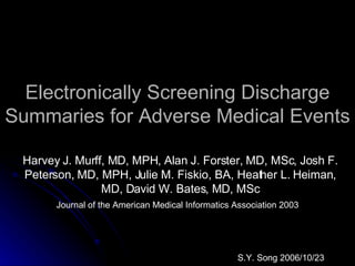 Electronically Screening Discharge Summaries for Adverse Medical Events Harvey J. Murff, MD, MPH, Alan J. Forster, MD, MSc, Josh F. Peterson, MD, MPH, Julie M. Fiskio, BA, Heather L. Heiman, MD, David W. Bates, MD, MSc Journal of the American Medical Informatics Association 2003 S.Y. Song 2006/10/23 