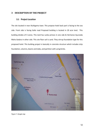 12
3 DESCRIPTION OF THE PROJECT
3.1 Project Location
The site located in near Aluthgama town. This propose hotel back part is facing to the sea
side. Front side is facing Galle road Proposed building is located in 20 acre land. This
building divides of 4 zones. This land has Lanka princes in one side & Heritance Ayurveda
Maha Gedara in other side. This site floor soil is sand. They stirrup foundation type for this
proposed hotel. This building project is basically in concrete structure which includes strip
foundation, columns, beams and slabs, and partition with using bricks.
Figure 7- Google map
 