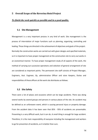14
5 Overall Scope of the Reverina Hotel Project
To finish the work quickly as possible and in a good quality.
5.1 Site Management
Management is a very important process in any kind of work. Site management is the
process of interrelation of major functions such as planning, organizing, controlling and
leading. Those things are directed in the achievement of objectives and goals of the project.
Normally the construction works are carried out with given designs and specified materials,
so it is important to have proper management at the construction site to carry out works in
an economical manner. To have proper management study of all aspects of the work, the
method of carrying out successive operations and selection of general arrangement of site
are considered as important points. The permanent site staff consists of Project Manager,
Engineers, Asst. Engineer, Qs, administrative Officer and store Keepers, Duties and
responsibilities of these officers at the work site distributes as follows.
5.2 Site Safety
There were a lot of places and occasions which can be large accidents. There was doing
several works by several groups and persons in various places of the site. An accident may
be defined as an unforeseen event, which is causing personal injury or property damage.
From the accident data it has been seen that 85% - 95% of accidents are preventable.
Preventing is a very difficult work, but it can do. A small thing is enough for large accident.
Therefore, it is the main responsibility of everyone including the management and workers
to go for prevention of accidents, as it is better than cure.
 