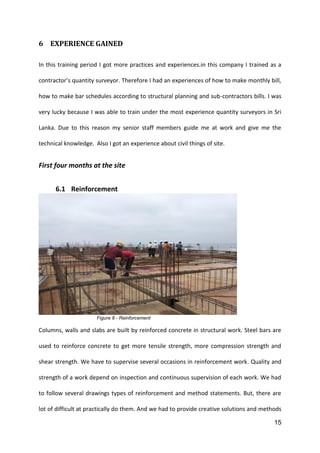 15
6 EXPERIENCE GAINED
In this training period I got more practices and experiences.in this company I trained as a
contractor’s quantity surveyor. Therefore I had an experiences of how to make monthly bill,
how to make bar schedules according to structural planning and sub-contractors bills. I was
very lucky because I was able to train under the most experience quantity surveyors in Sri
Lanka. Due to this reason my senior staff members guide me at work and give me the
technical knowledge. Also I got an experience about civil things of site.
First four months at the site
6.1 Reinforcement
Figure 8 - Reinforcement
Columns, walls and slabs are built by reinforced concrete in structural work. Steel bars are
used to reinforce concrete to get more tensile strength, more compression strength and
shear strength. We have to supervise several occasions in reinforcement work. Quality and
strength of a work depend on inspection and continuous supervision of each work. We had
to follow several drawings types of reinforcement and method statements. But, there are
lot of difficult at practically do them. And we had to provide creative solutions and methods
 