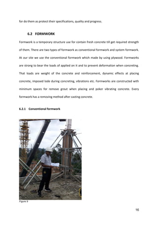 16
for do them as protect their specifications, quality and progress.
6.2 FORMWORK
Formwork is a temporary structure use for contain fresh concrete till get required strength
of them. There are two types of formwork as conventional formwork and system formwork.
At our site we use the conventional formwork which made by using plywood. Formworks
are strong to bear the loads of applied on it and to prevent deformation when concreting.
That loads are weight of the concrete and reinforcement, dynamic effects at placing
concrete, imposed lode during concreting, vibrations etc. Formworks are constructed with
minimum spaces for remove grout when placing and poker vibrating concrete. Every
formwork has a removing method after casting concrete.
6.2.1 Conventional formwork
Figure 9
 