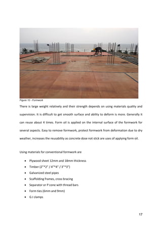 17
Figure 10 - Formwork
There is large weight relatively and their strength depends on using materials quality and
supervision. It is difficult to get smooth surface and ability to deform is more. Generally it
can reuse about 4 times. Form oil is applied on the internal surface of the formwork for
several aspects. Easy to remove formwork, protect formwork from deformation due to dry
weather, increases the reusability as concrete dose not stick are uses of applying form oil.
Using materials for conventional formwork are
 Plywood sheet 12mm and 18mm thickness
 Timber (2”*2” / 4”*4” / 3”*3”)
 Galvanized steel pipes
 Scaffolding frames, cross bracing
 Separator or P cone with thread bars
 Form ties (6mm and 9mm)
 G.I clamps
 