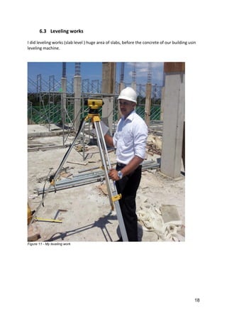 18
6.3 Leveling works
I did leveling works (slab level ) huge area of slabs, before the concrete of our building usin
leveling machine.
Figure 11 - My leveling work
 