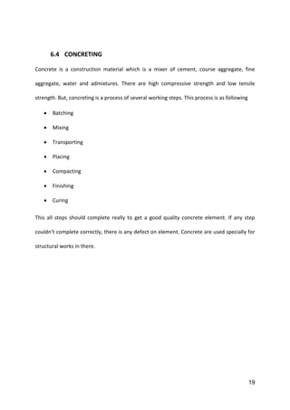 19
6.4 CONCRETING
Concrete is a construction material which is a mixer of cement, course aggregate, fine
aggregate, water and admixtures. There are high compressive strength and low tensile
strength. But, concreting is a process of several working steps. This process is as following
 Batching
 Mixing
 Transporting
 Placing
 Compacting
 Finishing
 Curing
This all steps should complete really to get a good quality concrete element. If any step
couldn’t complete correctly, there is any defect on element. Concrete are used specially for
structural works in there.
 