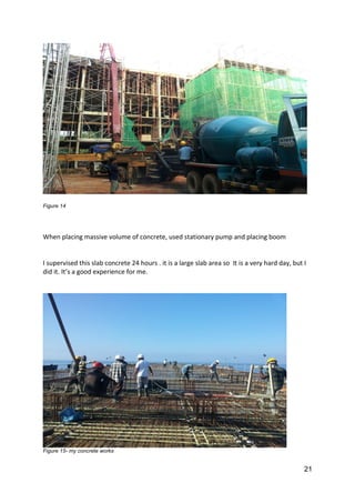 21
Figure 14
When placing massive volume of concrete, used stationary pump and placing boom
I supervised this slab concrete 24 hours . it is a large slab area so It is a very hard day, but I
did it. It’s a good experience for me.
Figure 15- my concrete works
 