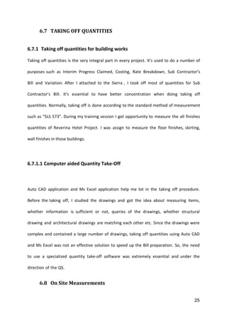 25
6.7 TAKING OFF QUANTITIES
6.7.1 Taking off quantities for building works
Taking off quantities is the very integral part in every project. It’s used to do a number of
purposes such as Interim Progress Claimed, Costing, Rate Breakdown, Sub Contractor’s
Bill and Variation. After I attached to the Sierra , I took off most of quantities for Sub
Contractor’s Bill. It’s essential to have better concentration when doing taking off
quantities. Normally, taking off is done according to the standard method of measurement
such as “SLS 573”. During my training session I got opportunity to measure the all finishes
quantities of Reverina Hotel Project. I was assign to measure the floor finishes, skirting,
wall finishes in those buildings.
6.7.1.1 Computer aided Quantity Take-Off
Auto CAD application and Ms Excel application help me lot in the taking off procedure.
Before the taking off, I studied the drawings and got the idea about measuring items,
whether information is sufficient or not, queries of the drawings, whether structural
drawing and architectural drawings are matching each other etc. Since the drawings were
complex and contained a large number of drawings, taking off quantities using Auto CAD
and Ms Excel was not an effective solution to speed up the Bill preparation. So, the need
to use a specialized quantity take-off software was extremely essential and under the
direction of the QS.
6.8 On Site Measurements
 