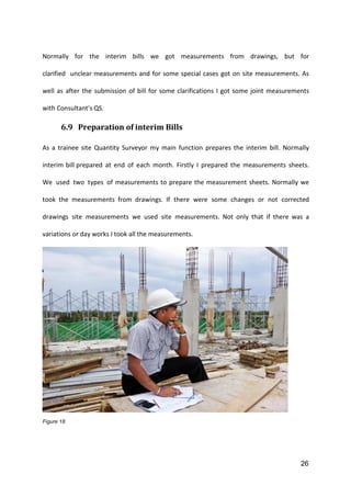 26
Normally for the interim bills we got measurements from drawings, but for
clarified unclear measurements and for some special cases got on site measurements. As
well as after the submission of bill for some clarifications I got some joint measurements
with Consultant’s QS.
6.9 Preparation of interim Bills
As a trainee site Quantity Surveyor my main function prepares the interim bill. Normally
interim bill prepared at end of each month. Firstly I prepared the measurements sheets.
We used two types of measurements to prepare the measurement sheets. Normally we
took the measurements from drawings. If there were some changes or not corrected
drawings site measurements we used site measurements. Not only that if there was a
variations or day works I took all the measurements.
Figure 18
 