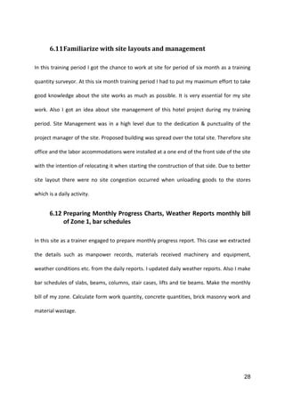28
6.11Familiarize with site layouts and management
In this training period I got the chance to work at site for period of six month as a training
quantity surveyor. At this six month training period I had to put my maximum effort to take
good knowledge about the site works as much as possible. It is very essential for my site
work. Also I got an idea about site management of this hotel project during my training
period. Site Management was in a high level due to the dedication & punctuality of the
project manager of the site. Proposed building was spread over the total site. Therefore site
office and the labor accommodations were installed at a one end of the front side of the site
with the intention of relocating it when starting the construction of that side. Due to better
site layout there were no site congestion occurred when unloading goods to the stores
which is a daily activity.
6.12 Preparing Monthly Progress Charts, Weather Reports monthly bill
of Zone 1, bar schedules
In this site as a trainer engaged to prepare monthly progress report. This case we extracted
the details such as manpower records, materials received machinery and equipment,
weather conditions etc. from the daily reports. I updated daily weather reports. Also I make
bar schedules of slabs, beams, columns, stair cases, lifts and tie beams. Make the monthly
bill of my zone. Calculate form work quantity, concrete quantities, brick masonry work and
material wastage.
 