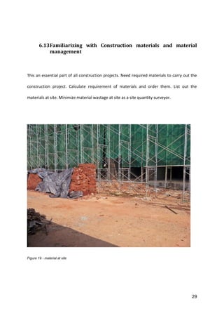 29
6.13Familiarizing with Construction materials and material
management
This an essential part of all construction projects. Need required materials to carry out the
construction project. Calculate requirement of materials and order them. List out the
materials at site. Minimize material wastage at site as a site quantity surveyor.
Figure 19 - material at site
 