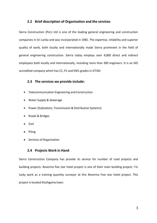 3
2.2 Brief description of Organization and the services
Sierra Construction (Pvt.) Ltd is one of the leading general engineering and construction
companies in Sri Lanka and was incorporated in 1981. The expertise, reliability and superior
quality of work, both locally and internationally made Sierra prominent in the field of
general engineering construction. Sierra today employs over 4,000 direct and indirect
employees both locally and internationally, including more than 300 engineers. It is an ISO
accredited company which has C1, P1 and EM1 grades in ICTAD.
2.3 The services we provide include:
 Telecommunication Engineering and Construction
 Water Supply & Sewerage
 Power (Substation, Transmission & Distribution Systems)
 Roads & Bridges
 Civil
 Piling
 Services of Organization
2.4 Projects Work in Hand
Sierra Construction Company has provide its service for number of road projects and
building projects. Reverina five star hotel project is one of their main building project. I’m
lucky work as a training quantity surveyor at this Reverina Five star hotel project. This
project is located Aluthgama town.
 