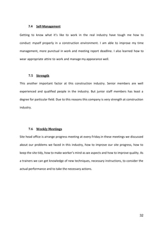 32
7.4 Self-Management
Getting to know what it’s like to work in the real industry have tough me how to
conduct myself properly in a construction environment. I am able to improve my time
management, more punctual in work and meeting report deadline. I also learned how to
wear appropriate attire to work and manage my appearance well.
7.5 Strength
This another important factor at this construction industry. Senior members are well
experienced and qualified people in the industry. But junior staff members has least a
degree for particular field. Due to this reasons this company is very strength at construction
industry.
7.6 Weekly Meetings
Site head office is arrange progress meeting at every Friday.in these meetings we discussed
about our problems we faced in this industry, how to improve our site progress, how to
keep the site tidy, how to make worker’s mind as we aspects and how to improve quality. As
a trainers we can get knowledge of new techniques, necessary instructions, to consider the
actual performance and to take the necessary actions.
 