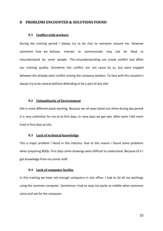33
8 PROBLEMS ENCOUNTED & SOLUTIONS FOUND
8.1 Conflict with workers
During the training period I always try to be nice to everyone around me. However
sometime how we behave, interact or communicate may not be liked or
misunderstood by some people. This misunderstanding can create conflict and affect
our training quality. Sometime the conflict are not cause by us, but were trapped
between the already exist conflict among the company workers. To face with this situation I
always try to be neutral without defending or be a part of any side.
8.2 Unfamiliarity of Environment
Site is most different place working. Because we all ways faced sun shine during day period
it is very unfamiliar for me to at first days. In rainy days we get wet. After work I felt more
tired in first days at site.
8.3 Lack of technical knowledge
This a major problem I faced in this industry. Due to this reason I found some problems
when preparing BOQs. First days some drawings were difficult to understand. Because of it I
got knowledge from my senior staff.
8.4 Lack of computer facility
In this training we have not enough computers in site office. I had to do all my workings
using the common computer. Sometimes I had to stop my works at middle when someone
came and ask for the computer.
 