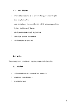 5
2.5 Other projects
 Advanced Cardiac center for Sri Jayawaradhanapura Genaral Hospital
 Court Complex in Jaffna
 Multi-storied Luxury Apartment Complex at Sri Jayawardanapura, Kotte.
 Elephant Corridor Hotel – Sigiriya
 Lake Gregory Improvement in Nuwara Eliya
 Commercial Center at Bandarawela
 Fairfield Residencies at Borrella
2.6 Vision
To be the preferred infrastructure development partner in the region.
2.7 Mission
 Exceptional performance in all aspects of our industry.
 Outstanding customer service.
 Unparalleled value.
 