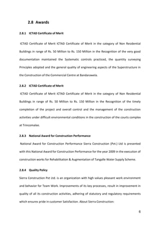 6
2.8 Awards
2.8.1 ICTAD Certificate of Merit
ICTAD Certificate of Merit ICTAD Certificate of Merit in the category of Non Residential
Buildings in range of Rs. 50 Million to Rs. 150 Million in the Recognition of the very good
documentation maintained the Systematic controls practiced, the quantity surveying
Principles adopted and the general quality of engineering aspects of the Superstructure in
the Construction of the Commercial Centre at Bandarawela.
2.8.2 ICTAD Certificate of Merit
ICTAD Certificate of Merit ICTAD Certificate of Merit in the category of Non Residential
Buildings in range of Rs. 50 Million to Rs. 150 Million in the Recognition of the timely
completion of the project and overall control and the management of the construction
activities under difficult environmental conditions in the construction of the courts complex
at Trincomalee.
2.8.3 National Award for Construction Performance
National Award for Construction Performance Sierra Construction (Pvt.) Ltd is presented
with this National Award for Construction Performance for the year 2009 in the execution of
construction works for Rehabilitation & Augmentation of Tangalle Water Supply Scheme.
2.8.4 Quality Policy
Sierra Construction Pvt Ltd. is an organization with high values pleasant work environment
and behavior for Team Work. Improvements of its key processes, result in improvement in
quality of all its construction activities, adhering of statutory and regulatory requirements
which ensures pride in customer Satisfaction. About Sierra Construction:
 
