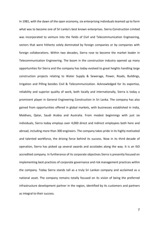 7
In 1981, with the dawn of the open economy, six enterprising individuals teamed up to form
what was to become one of Sri Lanka's best known enterprises. Sierra Construction Limited
was incorporated to venture into the fields of Civil and Telecommunication Engineering,
sectors that were hitherto solely dominated by foreign companies or by companies with
foreign collaborations. Within two decades, Sierra rose to become the market leader in
Telecommunication Engineering. The boom in the construction industry opened up many
opportunities for Sierra and the company has today evolved to great heights handling large
construction projects relating to Water Supply & Sewerage, Power, Roads, Buildings,
Irrigation and Pilling besides Civil & Telecommunication. Acknowledged for its expertise,
reliability and superior quality of work, both locally and internationally, Sierra is today a
prominent player in General Engineering Construction in Sri Lanka. The company has also
gained from opportunities offered in global markets, with businesses established in India,
Maldives, Qatar, Saudi Arabia and Australia. From modest beginnings with just six
individuals, Sierra today employs over 4,000 direct and indirect employees both here and
abroad, including more than 300 engineers. The company takes pride in its highly motivated
and talented workforce, the driving force behind its success. Now in its third decade of
operation, Sierra has picked up several awards and accolades along the way. It is an ISO
accredited company. In furtherance of its corporate objectives Sierra is presently focused on
implementing best practices of corporate governance and risk management practices within
the company. Today Sierra stands tall as a truly Sri Lankan company and acclaimed as a
national asset. The company remains totally focused on its vision of being the preferred
infrastructure development partner in the region, identified by its customers and partners
as integral to their success.
 