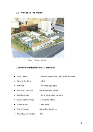 8
2.9 PROFILE OF THE PROJECT
Figure 4 - Structure of project
2.10Reverina Hotel Project – Beruwala
 Project Name - Reverina Hotel Project, Moragalla, Beruwala
 Name of the Client - LOLC
 Architect - Mr Vinod Jayasinghe
 Structural Consultant - NCD Consultant PVT LTD
 Main Contractor - Sierra Construction company
 Duration of the Project - 3 Years and 3 dates
 Estimated cost - Rs 6 billion
 Type of contract - Lump Sum fixed price
 Percentage of retention - 5%
 