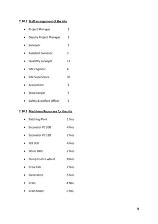 9
2.10.1 Staff arrangement of the site
 Project Manager 1
 Deputy Project Manager 1
 Surveyor 3
 Assistant Surveyor 3
 Quantity Surveyor 12
 Site Engineer 4
 Site Supervisors 30
 Accountant 2
 Store keeper 5
 Safety & welfare Officer 2
2.10.2 Machinery Recourses for the site
 Batching Plant 1 Nos
 Excavator PC 200 4 Nos
 Excavator PC 120 2 Nos
 JCB 3CX 4 Nos
 Dozer D4D 2 Nos
 Dump truck 6 wheel 8 Nos
 Crew Cab 2 Nos
 Generators 5 Nos
 Crain 4 Nos
 Crain tower 1 Nos
 