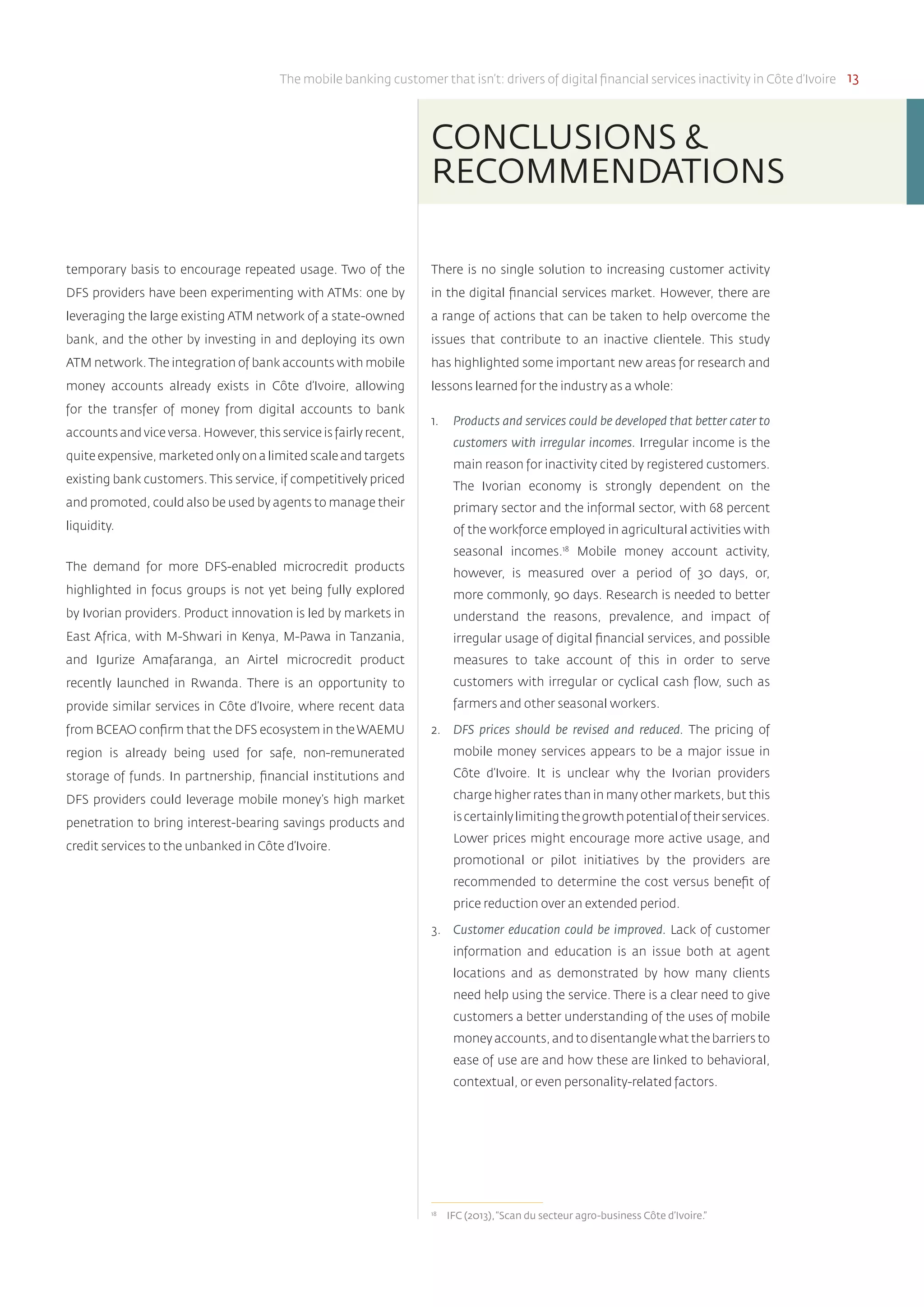 The mobile banking customer that isn’t: drivers of digital financial services inactivity in Côte d’Ivoire 13
temporary basis to encourage repeated usage. Two of the
DFS providers have been experimenting with ATMs: one by
leveraging the large existing ATM network of a state-owned
bank, and the other by investing in and deploying its own
ATM network. The integration of bank accounts with mobile
money accounts already exists in Côte d’Ivoire, allowing
for the transfer of money from digital accounts to bank
accounts and vice versa. However, this service is fairly recent,
quite expensive, marketed only on a limited scale and targets
existing bank customers. This service, if competitively priced
and promoted, could also be used by agents to manage their
liquidity.
The demand for more DFS-enabled microcredit products
highlighted in focus groups is not yet being fully explored
by Ivorian providers. Product innovation is led by markets in
East Africa, with M-Shwari in Kenya, M-Pawa in Tanzania,
and Igurize Amafaranga, an Airtel microcredit product
recently launched in Rwanda. There is an opportunity to
provide similar services in Côte d’Ivoire, where recent data
from BCEAO confirm that the DFS ecosystem in the WAEMU
region is already being used for safe, non-remunerated
storage of funds. In partnership, financial institutions and
DFS providers could leverage mobile money’s high market
penetration to bring interest-bearing savings products and
credit services to the unbanked in Côte d’Ivoire.
There is no single solution to increasing customer activity
in the digital financial services market. However, there are
a range of actions that can be taken to help overcome the
issues that contribute to an inactive clientele. This study
has highlighted some important new areas for research and
lessons learned for the industry as a whole:
1.	 Products and services could be developed that better cater to
customers with irregular incomes. Irregular income is the
main reason for inactivity cited by registered customers.
The Ivorian economy is strongly dependent on the
primary sector and the informal sector, with 68 percent
of the workforce employed in agricultural activities with
seasonal incomes.18
Mobile money account activity,
however, is measured over a period of 30 days, or,
more commonly, 90 days. Research is needed to better
understand the reasons, prevalence, and impact of
irregular usage of digital financial services, and possible
measures to take account of this in order to serve
customers with irregular or cyclical cash flow, such as
farmers and other seasonal workers.
2.	 DFS prices should be revised and reduced. The pricing of
mobile money services appears to be a major issue in
Côte d’Ivoire. It is unclear why the Ivorian providers
charge higher rates than in many other markets, but this
iscertainlylimitingthegrowthpotentialoftheirservices.
Lower prices might encourage more active usage, and
promotional or pilot initiatives by the providers are
recommended to determine the cost versus benefit of
price reduction over an extended period.
3.	 Customer education could be improved. Lack of customer
information and education is an issue both at agent
locations and as demonstrated by how many clients
need help using the service. There is a clear need to give
customers a better understanding of the uses of mobile
money accounts, and to disentangle what the barriers to
ease of use are and how these are linked to behavioral,
contextual, or even personality-related factors.
18	
IFC (2013),“Scan du secteur agro-business Côte d’Ivoire.”
CONCLUSIONS &
RECOMMENDATIONS
 
