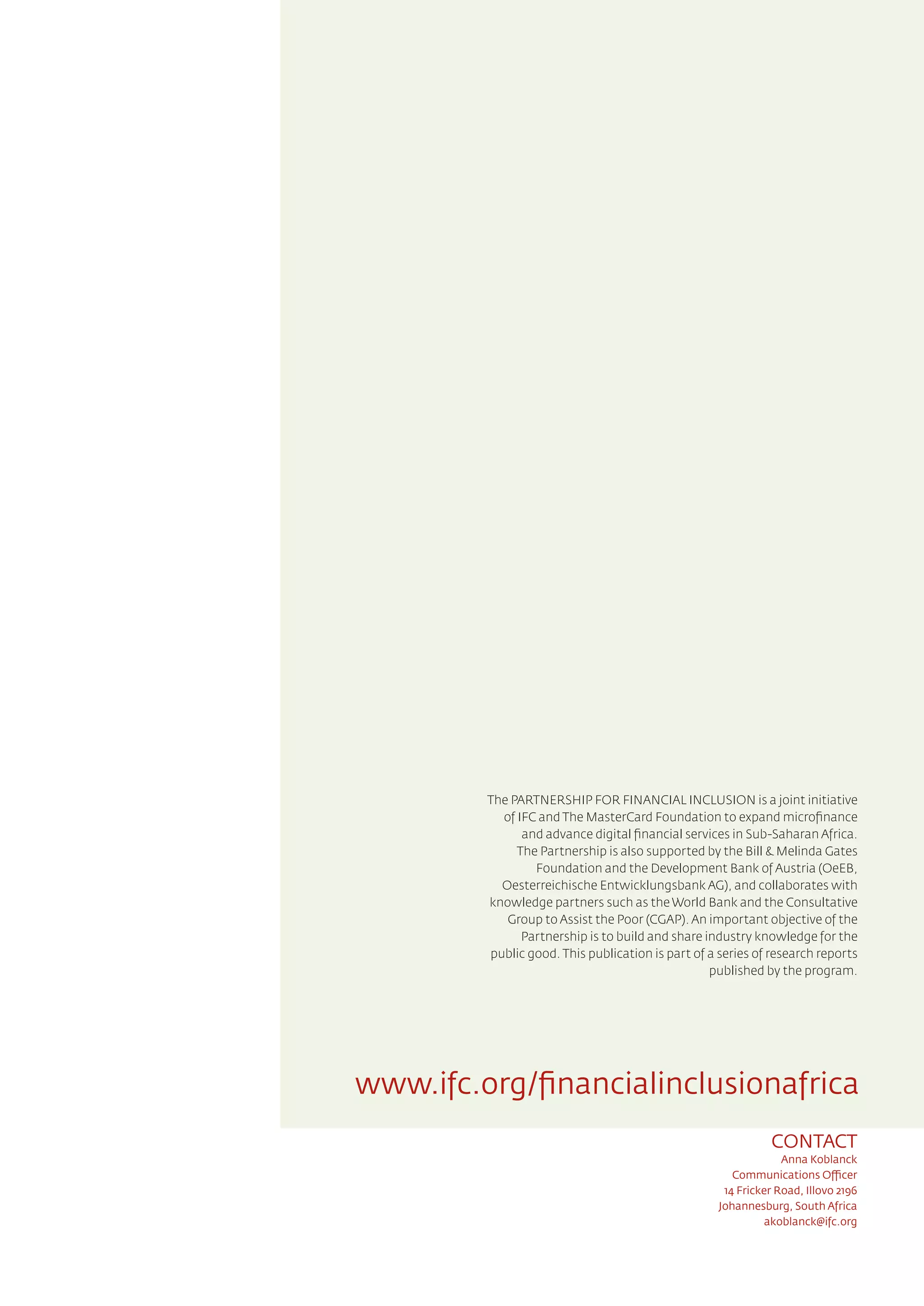 CONTACT
Anna Koblanck
Communications Officer
14 Fricker Road, Illovo 2196
Johannesburg, South Africa
akoblanck@ifc.org
The PARTNERSHIP FOR FINANCIAL INCLUSION is a joint initiative
of IFC and The MasterCard Foundation to expand microfinance
and advance digital financial services in Sub-Saharan Africa.
The Partnership is also supported by the Bill & Melinda Gates
Foundation and the Development Bank of Austria (OeEB,
Oesterreichische Entwicklungsbank AG), and collaborates with
knowledge partners such as the World Bank and the Consultative
Group to Assist the Poor (CGAP). An important objective of the
Partnership is to build and share industry knowledge for the
public good. This publication is part of a series of research reports
published by the program.
www.ifc.org/financialinclusionafrica
 