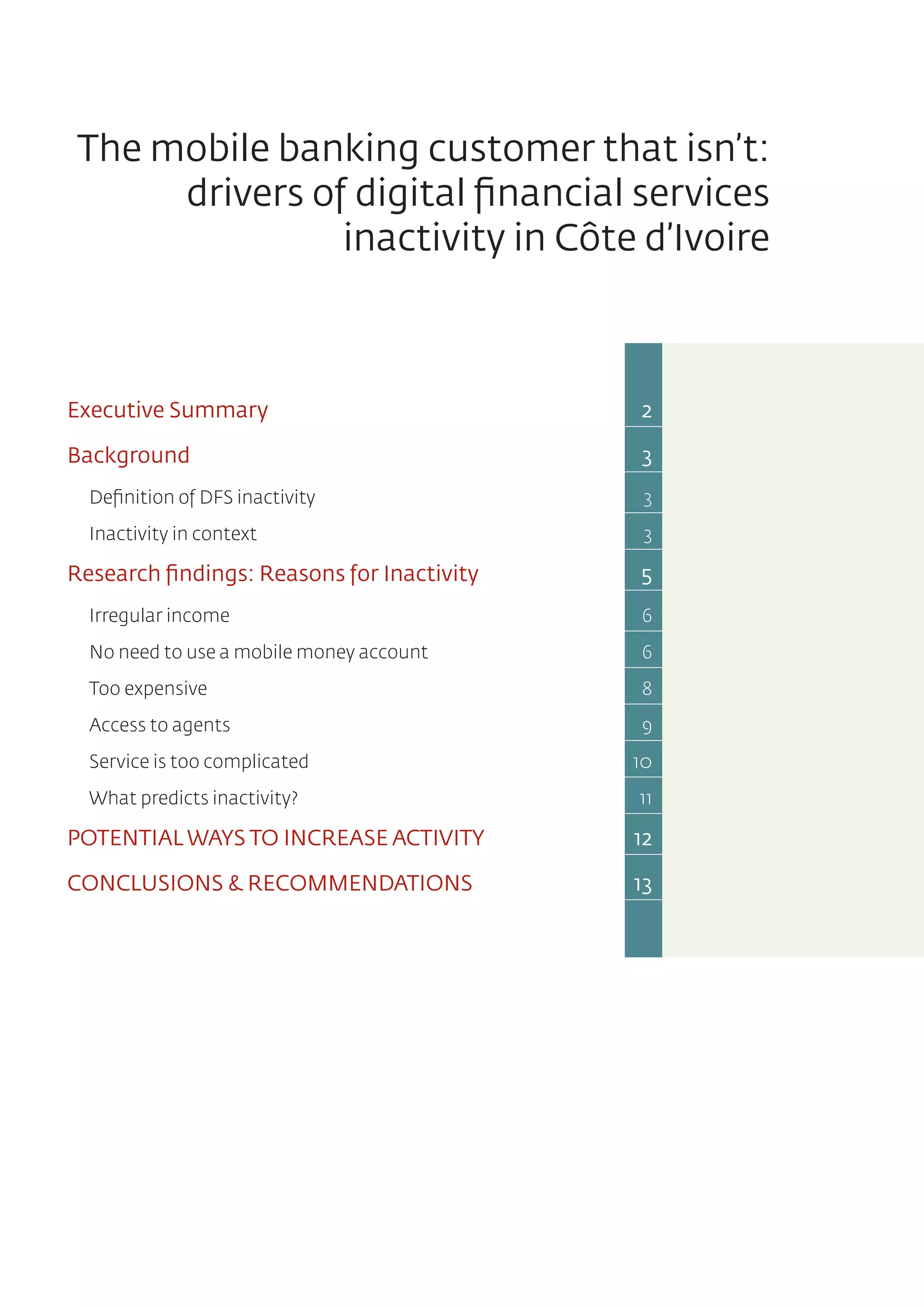 The mobile banking customer that isn’t:
drivers of digital financial services
inactivity in Côte d’Ivoire
Executive Summary	 2
Background	 3
Definition of DFS inactivity	 3
Inactivity in context	 3
Research findings: Reasons for Inactivity	 5
Irregular income	 6
No need to use a mobile money account	 6
Too expensive	 8
Access to agents	 9
Service is too complicated	 10
What predicts inactivity?	 11
POTENTIAL WAYS TO INCREASE ACTIVITY	 12
CONCLUSIONS & RECOMMENDATIONS	 13
 