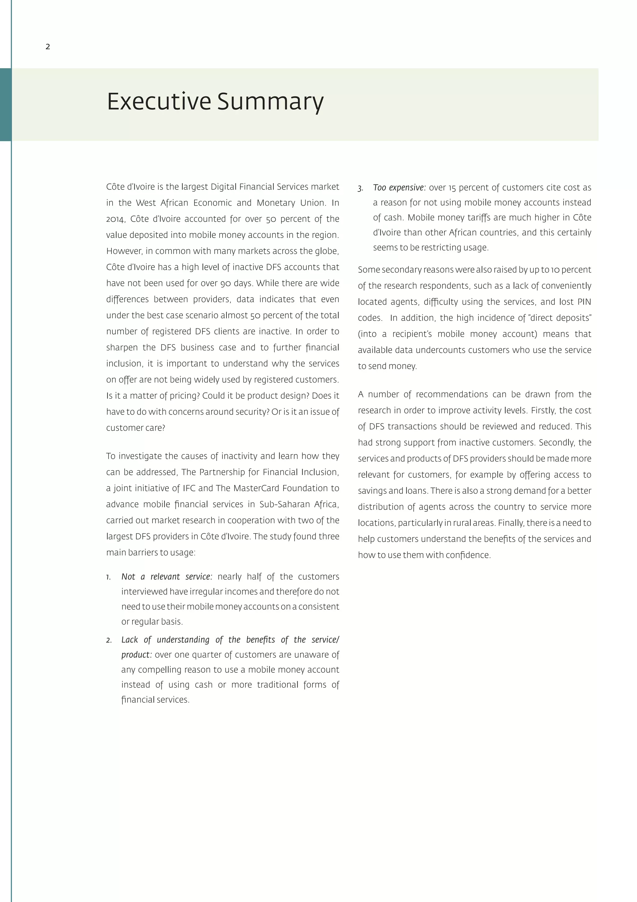 2
Côte d’Ivoire is the largest Digital Financial Services market
in the West African Economic and Monetary Union. In
2014, Côte d’Ivoire accounted for over 50 percent of the
value deposited into mobile money accounts in the region.
However, in common with many markets across the globe,
Côte d’Ivoire has a high level of inactive DFS accounts that
have not been used for over 90 days. While there are wide
differences between providers, data indicates that even
under the best case scenario almost 50 percent of the total
number of registered DFS clients are inactive. In order to
sharpen the DFS business case and to further financial
inclusion, it is important to understand why the services
on offer are not being widely used by registered customers.
Is it a matter of pricing? Could it be product design? Does it
have to do with concerns around security? Or is it an issue of
customer care?
To investigate the causes of inactivity and learn how they
can be addressed, The Partnership for Financial Inclusion,
a joint initiative of IFC and The MasterCard Foundation to
advance mobile financial services in Sub-Saharan Africa,
carried out market research in cooperation with two of the
largest DFS providers in Côte d’Ivoire. The study found three
main barriers to usage:
1.	 Not a relevant service: nearly half of the customers
interviewed have irregular incomes and therefore do not
need to use their mobile money accounts on a consistent
or regular basis.
2.	 Lack of understanding of the benefits of the service/
product: over one quarter of customers are unaware of
any compelling reason to use a mobile money account
instead of using cash or more traditional forms of
financial services.
3.	 Too expensive: over 15 percent of customers cite cost as
a reason for not using mobile money accounts instead
of cash. Mobile money tariffs are much higher in Côte
d’Ivoire than other African countries, and this certainly
seems to be restricting usage.
Some secondary reasons were also raised by up to 10 percent
of the research respondents, such as a lack of conveniently
located agents, difficulty using the services, and lost PIN
codes. In addition, the high incidence of “direct deposits”
(into a recipient’s mobile money account) means that
available data undercounts customers who use the service
to send money.
A number of recommendations can be drawn from the
research in order to improve activity levels. Firstly, the cost
of DFS transactions should be reviewed and reduced. This
had strong support from inactive customers. Secondly, the
services and products of DFS providers should be made more
relevant for customers, for example by offering access to
savings and loans. There is also a strong demand for a better
distribution of agents across the country to service more
locations, particularly in rural areas. Finally, there is a need to
help customers understand the benefits of the services and
how to use them with confidence.
Executive Summary
 