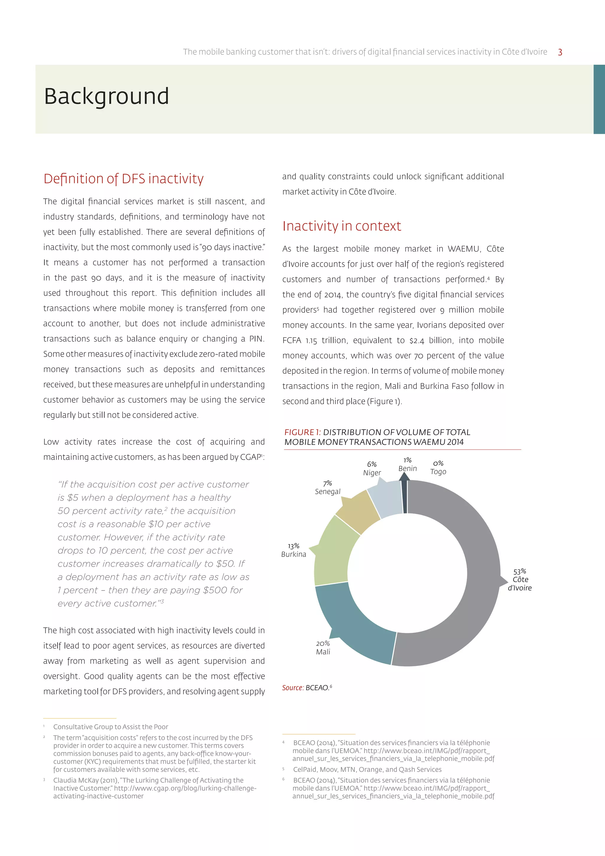 The mobile banking customer that isn’t: drivers of digital financial services inactivity in Côte d’Ivoire 3
and quality constraints could unlock significant additional
market activity in Côte d’Ivoire.
Inactivity in context
As the largest mobile money market in WAEMU, Côte
d’Ivoire accounts for just over half of the region’s registered
customers and number of transactions performed.4
By
the end of 2014, the country’s five digital financial services
providers5
had together registered over 9 million mobile
money accounts. In the same year, Ivorians deposited over
FCFA 1.15 trillion, equivalent to $2.4 billion, into mobile
money accounts, which was over 70 percent of the value
deposited in the region. In terms of volume of mobile money
transactions in the region, Mali and Burkina Faso follow in
second and third place (Figure 1).
Source: BCEAO.6
4	
BCEAO (2014),“Situation des services financiers via la téléphonie
mobile dans l’UEMOA.” http://www.bceao.int/IMG/pdf/rapport_
annuel_sur_les_services_financiers_via_la_telephonie_mobile.pdf
5	
CelPaid, Moov, MTN, Orange, and Qash Services
6	
BCEAO (2014),“Situation des services financiers via la téléphonie
mobile dans l’UEMOA.” http://www.bceao.int/IMG/pdf/rapport_
annuel_sur_les_services_financiers_via_la_telephonie_mobile.pdf
Definition of DFS inactivity
The digital financial services market is still nascent, and
industry standards, definitions, and terminology have not
yet been fully established. There are several definitions of
inactivity, but the most commonly used is“90 days inactive.”
It means a customer has not performed a transaction
in the past 90 days, and it is the measure of inactivity
used throughout this report. This definition includes all
transactions where mobile money is transferred from one
account to another, but does not include administrative
transactions such as balance enquiry or changing a PIN.
Some other measures of inactivity exclude zero-rated mobile
money transactions such as deposits and remittances
received, but these measures are unhelpful in understanding
customer behavior as customers may be using the service
regularly but still not be considered active.
Low activity rates increase the cost of acquiring and
maintaining active customers, as has been argued by CGAP1
:
“If the acquisition cost per active customer
is $5 when a deployment has a healthy
50 percent activity rate,2
the acquisition
cost is a reasonable $10 per active
customer. However, if the activity rate
drops to 10 percent, the cost per active
customer increases dramatically to $50. If
a deployment has an activity rate as low as
1 percent – then they are paying $500 for
every active customer.”3
The high cost associated with high inactivity levels could in
itself lead to poor agent services, as resources are diverted
away from marketing as well as agent supervision and
oversight. Good quality agents can be the most effective
marketing tool for DFS providers, and resolving agent supply
1	
Consultative Group to Assist the Poor
2	
The term“acquisition costs” refers to the cost incurred by the DFS
provider in order to acquire a new customer. This terms covers
commission bonuses paid to agents, any back-office know-your-
customer (KYC) requirements that must be fulfilled, the starter kit
for customers available with some services, etc.
3	
Claudia McKay (2011),“The Lurking Challenge of Activating the
Inactive Customer.” http://www.cgap.org/blog/lurking-challenge-
activating-inactive-customer
Background
FIGURE 1: DISTRIBUTION OF VOLUME OF TOTAL
MOBILE MONEYTRANSACTIONS WAEMU 2014
7%
Senegal
6%
Niger
53%
Côte
d’Ivoire
13%
Burkina
20%
Mali
1%
Benin
0%
Togo
 