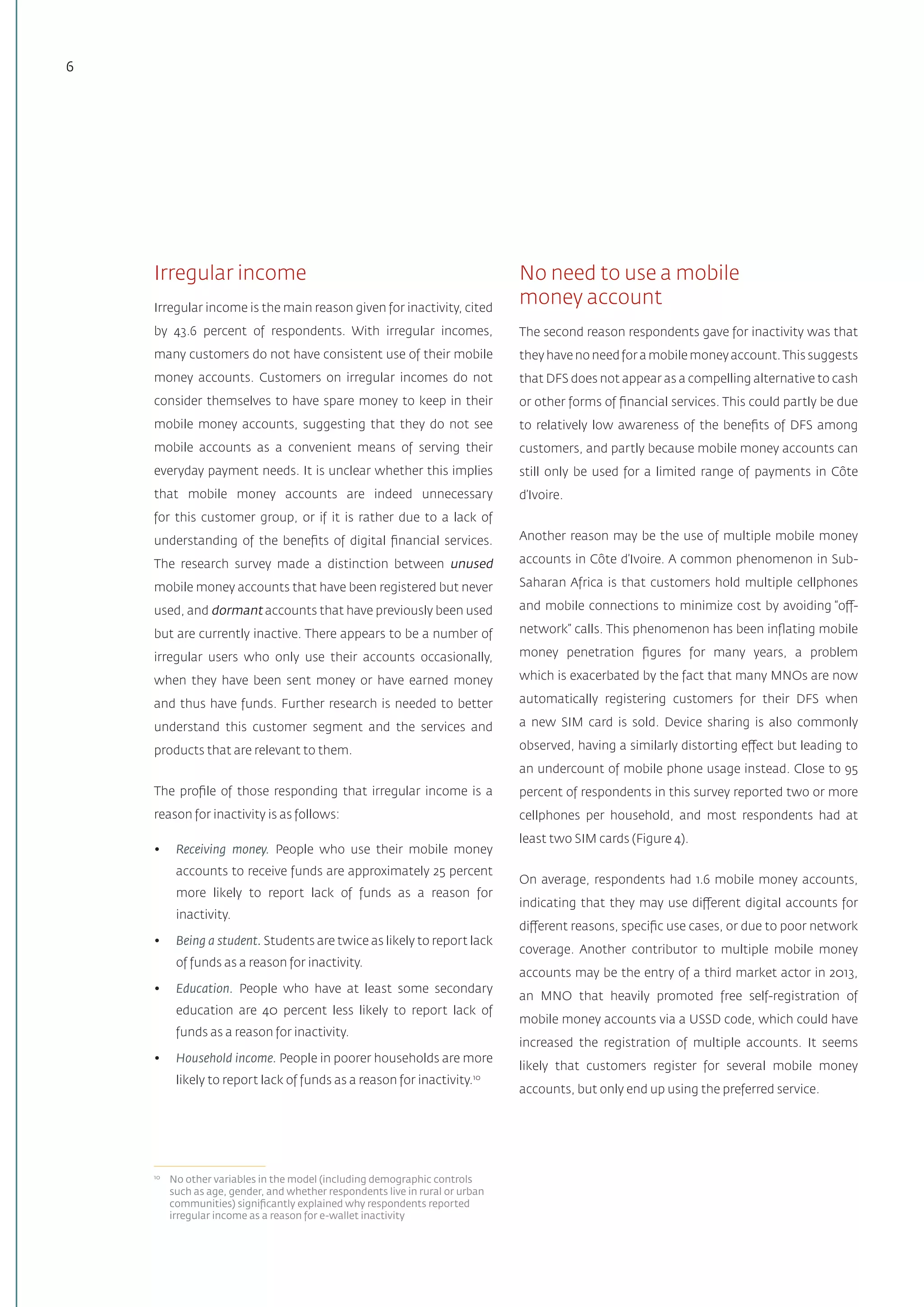 6
Irregular income
Irregular income is the main reason given for inactivity, cited
by 43.6 percent of respondents. With irregular incomes,
many customers do not have consistent use of their mobile
money accounts. Customers on irregular incomes do not
consider themselves to have spare money to keep in their
mobile money accounts, suggesting that they do not see
mobile accounts as a convenient means of serving their
everyday payment needs. It is unclear whether this implies
that mobile money accounts are indeed unnecessary
for this customer group, or if it is rather due to a lack of
understanding of the benefits of digital financial services.
The research survey made a distinction between unused
mobile money accounts that have been registered but never
used, and dormant accounts that have previously been used
but are currently inactive. There appears to be a number of
irregular users who only use their accounts occasionally,
when they have been sent money or have earned money
and thus have funds. Further research is needed to better
understand this customer segment and the services and
products that are relevant to them.
The profile of those responding that irregular income is a
reason for inactivity is as follows:
•	 Receiving money. People who use their mobile money
accounts to receive funds are approximately 25 percent
more likely to report lack of funds as a reason for
inactivity.
•	 Being a student. Students are twice as likely to report lack
of funds as a reason for inactivity.
•	 Education. People who have at least some secondary
education are 40 percent less likely to report lack of
funds as a reason for inactivity.
•	 Household income. People in poorer households are more
likely to report lack of funds as a reason for inactivity.10
10	
No other variables in the model (including demographic controls
such as age, gender, and whether respondents live in rural or urban
communities) significantly explained why respondents reported
irregular income as a reason for e-wallet inactivity
No need to use a mobile
money account
The second reason respondents gave for inactivity was that
they have no need for a mobile money account.This suggests
that DFS does not appear as a compelling alternative to cash
or other forms of financial services. This could partly be due
to relatively low awareness of the benefits of DFS among
customers, and partly because mobile money accounts can
still only be used for a limited range of payments in Côte
d’Ivoire.
Another reason may be the use of multiple mobile money
accounts in Côte d’Ivoire. A common phenomenon in Sub-
Saharan Africa is that customers hold multiple cellphones
and mobile connections to minimize cost by avoiding “off-
network” calls. This phenomenon has been inflating mobile
money penetration figures for many years, a problem
which is exacerbated by the fact that many MNOs are now
automatically registering customers for their DFS when
a new SIM card is sold. Device sharing is also commonly
observed, having a similarly distorting effect but leading to
an undercount of mobile phone usage instead. Close to 95
percent of respondents in this survey reported two or more
cellphones per household, and most respondents had at
least two SIM cards (Figure 4).
On average, respondents had 1.6 mobile money accounts,
indicating that they may use different digital accounts for
different reasons, specific use cases, or due to poor network
coverage. Another contributor to multiple mobile money
accounts may be the entry of a third market actor in 2013,
an MNO that heavily promoted free self-registration of
mobile money accounts via a USSD code, which could have
increased the registration of multiple accounts. It seems
likely that customers register for several mobile money
accounts, but only end up using the preferred service.
 