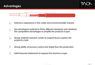 Page 5BE Confidential
Advantages



Extensive experience in the cable and environmentally industry
Has developed material to fit the different standards and obtained
the competitive advantages to simplify the products scope
Strong material research center to support Byson explore the
products chain
 Strong ability of process control and stable flow line production
 Solid financial statements to expand the business scope
 