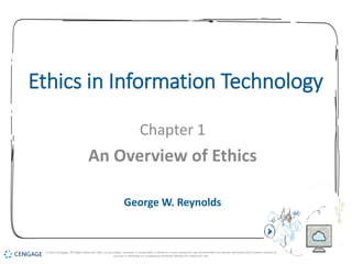 1
Ethics in Information Technology
Chapter 1
An Overview of Ethics
George W. Reynolds
© 2019 Cengage. All Rights Reserved. May not be copied, scanned, or duplicated, in whole or in part, except for use as permitted in a license distributed with a certain product or
service or otherwise on a password-protected website for classroom use.
 