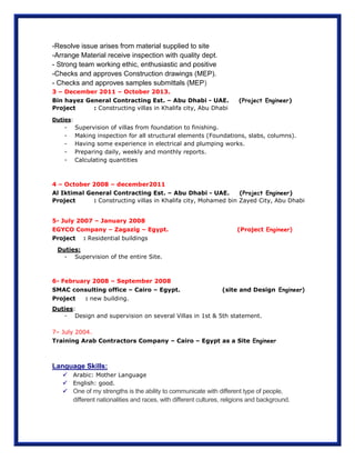 -Resolve issue arises from material supplied to site
-Arrange Material receive inspection with quality dept.
- Strong team working ethic, enthusiastic and positive
-Checks and approves Construction drawings (MEP).
- Checks and approves samples submittals (MEP)
3 – December 2011 – October 2013.
Bin hayez General Contracting Est. – Abu Dhabi - UAE. (Project Engineer)
Project : Constructing villas in Khalifa city, Abu Dhabi
Duties:
- Supervision of villas from foundation to finishing.
- Making inspection for all structural elements (Foundations, slabs, columns).
- Having some experience in electrical and plumping works.
- Preparing daily, weekly and monthly reports.
- Calculating quantities
4 – October 2008 – december2011
Al Iktimal General Contracting Est. – Abu Dhabi - UAE. (Project Engineer)
Project : Constructing villas in Khalifa city, Mohamed bin Zayed City, Abu Dhabi
5- July 2007 – January 2008
EGYCO Company – Zagazig – Egypt. (Project Engineer)
Project : Residential buildings
Duties:
- Supervision of the entire Site.
6- February 2008 – September 2008
SMAC consulting office – Cairo – Egypt. (site and Design Engineer)
Project : new building.
Duties:
- Design and supervision on several Villas in 1st & 5th statement.
7– July 2004.
Training Arab Contractors Company – Cairo – Egypt as a Site Engineer
Language Skills:
 Arabic: Mother Language
 English: good.
 One of my strengths is the ability to communicate with different type of people,
different nationalities and races, with different cultures, religions and background.
 