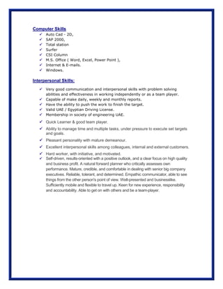 Computer Skills
 Auto Cad - 2D,
 SAP 2000,
 Total station
 Surfer
 CSI Column
 M.S. Office ( Word, Excel, Power Point ),
 Internet & E-mails.
 Windows.
Interpersonal Skills:
 Very good communication and interpersonal skills with problem solving
abilities and effectiveness in working independently or as a team player.
 Capable of make daily, weekly and monthly reports.
 Have the ability to push the work to finish the target.
 Valid UAE / Egyptian Driving License.
 Membership in society of engineering UAE.
 Quick Learner & good team player.
 Ability to manage time and multiple tasks, under pressure to execute set targets
and goals.
 Pleasant personality with mature demeanour.
 Excellent interpersonal skills among colleagues, internal and external customers.
 Hard worker, with initiative, and motivated.
 Self-driven, results-oriented with a positive outlook, and a clear focus on high quality
and business profit. A natural forward planner who critically assesses own
performance. Mature, credible, and comfortable in dealing with senior big company
executives. Reliable, tolerant, and determined. Empathic communicator, able to see
things from the other person's point of view. Well-presented and businesslike.
Sufficiently mobile and flexible to travel up. Keen for new experience, responsibility
and accountability. Able to get on with others and be a team-player.
 