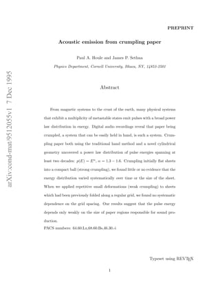 PREPRINT

Acoustic emission from crumpling paper
Paul A. Houle and James P. Sethna

arXiv:cond-mat/9512055v1 7 Dec 1995

Physics Department, Cornell University, Ithaca, NY, 14853-2501

Abstract

From magnetic systems to the crust of the earth, many physical systems
that exhibit a multiplicity of metastable states emit pulses with a broad power
law distribution in energy. Digital audio recordings reveal that paper being
crumpled, a system that can be easily held in hand, is such a system. Crumpling paper both using the traditional hand method and a novel cylindrical
geometry uncovered a power law distribution of pulse energies spanning at
least two decades: p(E) = E α , α = 1.3 − 1.6. Crumpling initially ﬂat sheets
into a compact ball (strong crumpling), we found little or no evidence that the
energy distribution varied systematically over time or the size of the sheet.
When we applied repetitive small deformations (weak crumpling) to sheets
which had been previously folded along a regular grid, we found no systematic
dependence on the grid spacing. Our results suggest that the pulse energy
depends only weakly on the size of paper regions responsible for sound production.
PACS numbers: 64.60.Lx,68.60.Bs,46.30.-i

Typeset using REVTEX
1

 