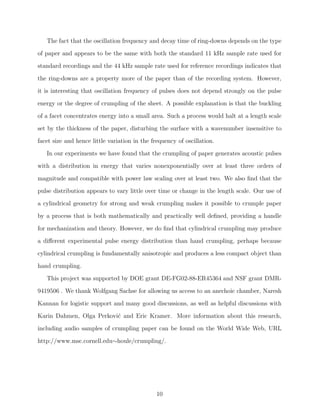 The fact that the oscillation frequency and decay time of ring-downs depends on the type
of paper and appears to be the same with both the standard 11 kHz sample rate used for
standard recordings and the 44 kHz sample rate used for reference recordings indicates that
the ring-downs are a property more of the paper than of the recording system. However,
it is interesting that oscillation frequency of pulses does not depend strongly on the pulse
energy or the degree of crumpling of the sheet. A possible explanation is that the buckling
of a facet concentrates energy into a small area. Such a process would halt at a length scale
set by the thickness of the paper, disturbing the surface with a wavenumber insensitive to
facet size and hence little variation in the frequency of oscillation.
In our experiments we have found that the crumpling of paper generates acoustic pulses
with a distribution in energy that varies nonexponentially over at least three orders of
magnitude and compatible with power law scaling over at least two. We also ﬁnd that the
pulse distribution appears to vary little over time or change in the length scale. Our use of
a cylindrical geometry for strong and weak crumpling makes it possible to crumple paper
by a process that is both mathematically and practically well deﬁned, providing a handle
for mechanization and theory. However, we do ﬁnd that cylindrical crumpling may produce
a diﬀerent experimental pulse energy distribution than hand crumpling, perhaps because
cylindrical crumpling is fundamentally anisotropic and produces a less compact object than
hand crumpling.
This project was supported by DOE grant DE-FG02-88-ER45364 and NSF grant DMR9419506 . We thank Wolfgang Sachse for allowing us access to an anechoic chamber, Naresh
Kannan for logistic support and many good discussions, as well as helpful discussions with
Karin Dahmen, Olga Perkovi´ and Eric Kramer. More information about this research,
c
including audio samples of crumpling paper can be found on the World Wide Web, URL
http://www.msc.cornell.edu∼houle/crumpling/.

10

 