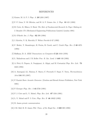 REFERENCES
[1] Gomes, M. A. F J. Phys. A. 20 L283 (1987)
[2] F. F. Lima, V. M. Oliveira, and M. A. F. Gomes Am. J. Phys. 61 421 (1993)
[3] H. Corte, K. Blinco, S. Hurst The Role of Fundamental Research In Paper Making ed.
J. Brander 571 (Mechanical Engineering Publications Limited, London 1981)
[4] R. O’Keefe Am. J. Phys. 62 299 (1994)
[5] J. Kert´sz, V. K. Horv´th, F. Weber Fractals 1 67 (1992)
e
a
[6] F. Heslot, T. Baumberger, B. Perrin, B. Caroli, and C. Caroli Phys. Rev. E 49 4973
(1994)
[7] Huﬀman, D. A. IEEE Transactions on Computers C-25 1010 (1976)
[8] L. Mahadevan and J. B. Keller Proc. R. Soc. Lond. A 440 149 (1993)
[9] A. Petri, G. Paparo, A. Vespignani, A. Alippi, and M. Costantini Phys. Rev. Lett. 73
3423 (1994)
[10] A. Amengual, LL. Ma˜ osa, F. Marco, C. Picornell, C. Segui. V. Torra, Thermochimica
n
Acta 116 195 (1987).
[11] P. Fazzini Basic Acoustic Emission (Gordon and Breach Science Publishers, New York
1991)
[12] P. Evesque Phys. Rev. A 43 2720 (1991)
[13] P. J. Cote and L. V. Meisel, Phys. Rev. Lett. 67 1334 (1991)
[14] L. V. Meisel and P. J. Cote, Phys. Rev. B 46 10822 (1992)
[15] D. James private communication
[16] J.M. Ball, R. D. James Phil. Trans. of the Royal Soc. A 338 389 (1992)
20

 