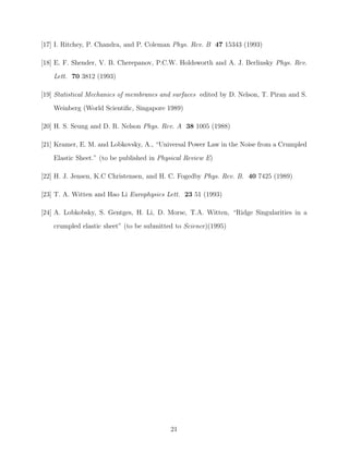 [17] I. Ritchey, P. Chandra, and P. Coleman Phys. Rev. B 47 15343 (1993)
[18] E. F. Shender, V. B. Cherepanov, P.C.W. Holdsworth and A. J. Berlinsky Phys. Rev.
Lett. 70 3812 (1993)
[19] Statistical Mechanics of membranes and surfaces edited by D. Nelson, T. Piran and S.
Weinberg (World Scientiﬁc, Singapore 1989)
[20] H. S. Seung and D. R. Nelson Phys. Rev. A 38 1005 (1988)
[21] Kramer, E. M. and Lobkovsky, A., “Universal Power Law in the Noise from a Crumpled
Elastic Sheet.” (to be published in Physical Review E)
[22] H. J. Jensen, K.C Christensen, and H. C. Fogedby Phys. Rev. B. 40 7425 (1989)
[23] T. A. Witten and Hao Li Europhysics Lett. 23 51 (1993)
[24] A. Lobkobsky, S. Gentges, H. Li, D. Morse, T.A. Witten, “Ridge Singularities in a
crumpled elastic sheet” (to be submitted to Science)(1995)

21

 