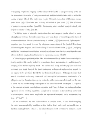 endangering people and property on the surface of the Earth. AE is particularly useful for
the non-destructive testing of composite materials and have already been used to study the
tearing of paper [3]; all ﬁfty states now require AE safety inspection of ﬁberglass cherry
picker arms. [11] AE has been used to study avalanches of glass beads [12]. The dynamics
of magnetic systems produce (inaudible) Barkhausen noise, a pulsed magnetic signal with
properties similar to AEs. [13] [14]
The folding states of a (nearly) inextensible sheet such as paper can be related to many
other physical systems. Recently, connections have been drawn between the possible states of
twinned martensites and the possible foldings of a sheet. [15] [16] In addition, “spin origami”
mappings have been made between the minimum-energy states of the classical Heisenberg
antiferromagnetic Kag´me lattice and foldings of an inextensible sheet. [17] [18] Crumpling
o
and folding transitions in equilibrium tethered membranes have also been a subject of recent
interest in ﬁelds ranging from biophysics to superstring theory. [19] [20]
Crumpling paper produces pulsed AEs when facets suddenly buckle from one conﬁguration to another; this can be veriﬁed by crumpling a sheet, uncrumpling it , and then slowly
applying stress to the edges by hand. We observe that every discrete pop one hears can
be traced to a single facet of the sheet undergoing a change of conﬁguration; sounds do
not appear to be produced directly by the formation of creases. Although it seems that
several vibrational modes may be excited, both the oscillation frequency, on the order of a
kilohertz, and the damping time, on the order of a millisecond, depend strongly on the type
of paper but not on the energy of the pulse or the size of the sheet (see Figure 1). Figure 2
is the complete acoustic record of one crumpling and Figure 3 shows two individual pulses
separated by our counting algorithm. Amplitude is measured in the arbitrary units used
by the computer, where sound amplitudes are represented as signed 16-bit integers varying
from −215 to 215 − 1.
In our experiments we used three methods to crumple paper. In one, hand crumpling
the paper was crumpled by hand into a tight ball as slowly and evenly as possible over a
duration varying from 63 s to 74 s. Initially it took us about 6 seconds to crumple a sheet
3

 