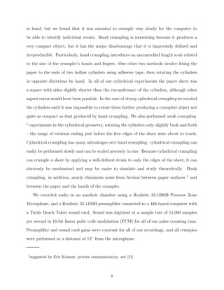 in hand, but we found that it was essential to crumple very slowly for the computer to
be able to identify individual events. Hand crumpling is interesting because it produces a
very compact object, but it has the major disadvantage that it is imprecisely deﬁned and
irreproducible. Particularly, hand crumpling introduces an uncontrolled length scale related
to the size of the crumpler’s hands and ﬁngers. Our other two methods involve ﬁxing the
paper to the ends of two hollow cylinders using adhesive tape, then rotating the cylinders
in opposite directions by hand. In all of our cylindrical experiments the paper sheet was
a square with sides slightly shorter than the circumference of the cylinders, although other
aspect ratios would have been possible. In the case of strong cylindrical crumpling we rotated
the cylinders until it was impossible to rotate them further producing a crumpled object not
quite as compact as that produced by hand crumpling. We also performed weak crumpling
1

experiments in the cylindrical geometry, rotating the cylinders only slightly back and forth

– the range of rotation ending just before the free edges of the sheet were about to touch.
Cylindrical crumpling has many advantages over hand crumpling: cylindrical crumpling can
easily be performed slowly and can be scaled precisely in size. Because cylindrical crumpling
can crumple a sheet by applying a well-deﬁned strain to only the edges of the sheet, it can
obviously be mechanized and may be easier to simulate and study theoretically. Weak
crumpling, in addition, nearly eliminates noise from friction between paper surfaces

1

and

between the paper and the hands of the crumpler.
We recorded audio in an anechoic chamber using a Realistic 33-1090B Pressure Zone
Microphone, and a Realistic 32-1100B preampliﬁer connected to a 486-based computer with
a Turtle Beach Tahiti sound card. Sound was digitized at a sample rate of 11,000 samples
per second in 16-bit linear pulse code modulation (PCM) for all of our pulse counting runs.
Preampliﬁer and sound card gains were constant for all of our recordings, and all crumples
were performed at a distance of 12” from the microphone.

1 suggested

by Eric Kramer, private communication: see [21]

4

 