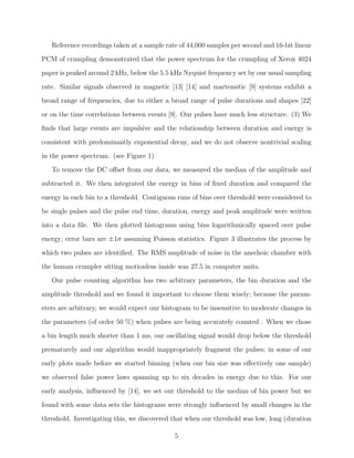 Reference recordings taken at a sample rate of 44,000 samples per second and 16-bit linear
PCM of crumpling demonstrated that the power spectrum for the crumpling of Xerox 4024
paper is peaked around 2 kHz, below the 5.5 kHz Nyquist frequency set by our usual sampling
rate. Similar signals observed in magnetic [13] [14] and martensitic [9] systems exhibit a
broad range of frequencies, due to either a broad range of pulse durations and shapes [22]
or on the time correlations between events [9]. Our pulses have much less structure. (3) We
ﬁnds that large events are impulsive and the relationship between duration and energy is
consistent with predominantly exponential decay, and we do not observe nontrivial scaling
in the power spectrum. (see Figure 1)
To remove the DC oﬀset from our data, we measured the median of the amplitude and
subtracted it. We then integrated the energy in bins of ﬁxed duration and compared the
energy in each bin to a threshold. Contiguous runs of bins over threshold were considered to
be single pulses and the pulse end time, duration, energy and peak amplitude were written
into a data ﬁle. We then plotted histograms using bins logarithmically spaced over pulse
energy; error bars are ±1σ assuming Poisson statistics. Figure 3 illustrates the process by
which two pulses are identiﬁed. The RMS amplitude of noise in the anechoic chamber with
the human crumpler sitting motionless inside was 27.5 in computer units.
Our pulse counting algorithm has two arbitrary parameters, the bin duration and the
amplitude threshold and we found it important to choose them wisely; because the parameters are arbitrary, we would expect our histogram to be insensitive to moderate changes in
the parameters (of order 50 %) when pulses are being accurately counted . When we chose
a bin length much shorter than 1 ms, our oscillating signal would drop below the threshold
prematurely and our algorithm would inappropriately fragment the pulses; in some of our
early plots made before we started binning (when our bin size was eﬀectively one sample)
we observed false power laws spanning up to six decades in energy due to this. For our
early analysis, inﬂuenced by [14], we set our threshold to the median of bin power but we
found with some data sets the histograms were strongly inﬂuenced by small changes in the
threshold. Investigating this, we discovered that when our threshold was low, long (duration
5

 