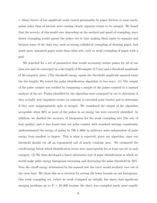 > 50ms) bursts of low amplitude noise caused presumably by paper friction or some mechanism other than of interest were causing clearly separate events to be merged. We found
that the severity of this would vary depending on the method and speed of crumpling, since
slower crumpling would spread the pulses out in time making them easier to separate and
because some of the data sets, such as strong cylindrical crumpling of drawing paper, had
much more unwanted paper noise than other sets, such as weak crumpling of paper with a
grid.
We searched for a set of parameters that would accurately isolate pulses for all of our
data sets and we converged on a bin length of 30 samples (2.7 ms) and a threshold amplitude
of 50 computer units. (The threshold energy equals the threshold amplitude squared times
the bin length) We tested the pulse identiﬁcation algorithm in two ways. (1) The output
of the pulse counter was veriﬁed by comparing a sample of the pulses counted to a manual
analysis of the set. Pulses identiﬁed by the algorithm were examined by eye to determine if
they actually were impulsive events (in contrast to extended noise bursts) and to determine
if they were inappropriately split or merged. We considered the output of the algorithm
acceptable when 90% or more of the pulses in an energy bin were correctly identiﬁed. In
addition, we checked the accuracy of integration for the weak crumpling sets (the sets of
best quality) and it was found that our pulse counter with standard settings consistently
underestimated the energy of pulses by 730 ± 260σ in arbitrary units independent of pulse
energy from smallest to largest. This is what is expected, given our algorithm, since our
threshold should cut oﬀ an exponential tail of nearly constant area. We estimated the
cutoﬀ energy below which identiﬁcation errors were unacceptable for at least one set in each
category. (2) We then developed a faster alternative test of pulse identiﬁcation in which we
would make pulse energy histograms increasing and decreasing the pulse threshold by 50%.
Near the cutoﬀ energy determined by the manual test the curve would secularly veer out of
the error bars. We chose this as a criterion for setting the lower bounds on our histograms.
One weak crumpling set, (when we weak crumpled an initially ﬂat sheet) had signiﬁcant
merging problems up to E = 20, 000 because the sheet was crumpled much more rapidly
6

 