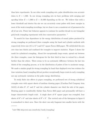 than later experiments. In our other weak crumpling sets, pulse identiﬁcation was accurate
down to E = 1, 000. In our strong crumpling sets we have problems with merging and
spooﬁng below E = 1, 000 to E = 10, 000 depending on the set. We believe that with a
lower threshold and shorter bin size we can accurately count pulses with lower energies in
most of the weak crumpling recordings, but we chose to use a consistent set of parameters for
all of our sets. Power law behavior appears to continue for another decade in our triangular
grid/weak crumpling experiments with less conservative parameters.

1

To search for time dependence in the energy distribution of sound pulses produced by
strong crumpling we performed three crumples using the hand and cylinder methods with
respectively letter size (8.5 x 11”) and 8.5” square Xerox 4024 paper. We subdivided the sets
over time into thirds and combined the crumples to improve statistics. Figure 5 shows the
result for cylindrical crumpling. About ﬁve exceptionally large events, spread out between
the three crumples, cause the histogram for the ﬁrst third in time to extend for a decade
further than the others. There seems to be no systematic diﬀerence between the last two
thirds of the crumpling process, or in the distribution of pulses of low to moderate energy.
We made a similar graph for strong crumpling by hand that displayed even less evidence for
time variation; hand crumpling did not produce exceptionally large events in early crumpling
nor any systematic variation in the pulse energy distribution.
To study ﬁnite size eﬀects in paper crumpling, we performed sets of strong cylindrical
crumples were with square sheets of medium drawing paper (Carolina Pad Company item
54115) of sides 9”, 6” and 3” and the cylinder diameter one third the side of the paper.
Drawing paper is considerably thicker than Xerox 4024 paper and presumably will have a
longer characteristic length scale. A single sheet of 9” square paper was crumpled, four
sheets of 6′′ × 6” and nine sheets of 9′′ × 9”. The vertical axis of the histogram in ﬁgure 6
is normalized to sheet area. Since the sheet can only fragment into smaller facets with the

1 visit

URL http:www.msc.cornell.edu/ houle/crumpling/

7

 