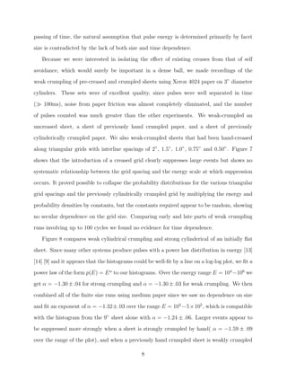passing of time, the natural assumption that pulse energy is determined primarily by facet
size is contradicted by the lack of both size and time dependence.
Because we were interested in isolating the eﬀect of existing creases from that of self
avoidance, which would surely be important in a dense ball, we made recordings of the
weak crumpling of pre-creased and crumpled sheets using Xerox 4024 paper on 3” diameter
cylinders. These sets were of excellent quality, since pulses were well separated in time
(≫ 100ms), noise from paper friction was almost completely eliminated, and the number
of pulses counted was much greater than the other experiments. We weak-crumpled an
uncreased sheet, a sheet of previously hand crumpled paper, and a sheet of previously
cylinderically crumpled paper. We also weak-crumpled sheets that had been hand-creased
along triangular grids with interline spacings of 2”, 1.5”, 1.0”, 0.75” and 0.50”. Figure 7
shows that the introduction of a creased grid clearly suppresses large events but shows no
systematic relationship between the grid spacing and the energy scale at which suppression
occurs. It proved possible to collapse the probability distributions for the various triangular
grid spacings and the previously cylindrically crumpled grid by multiplying the energy and
probability densities by constants, but the constants required appear to be random, showing
no secular dependence on the grid size. Comparing early and late parts of weak crumpling
runs involving up to 100 cycles we found no evidence for time dependence.
Figure 8 compares weak cylindrical crumpling and strong cylinderical of an initially ﬂat
sheet. Since many other systems produce pulses with a power law distribution in energy [13]
[14] [9] and it appears that the histograms could be well-ﬁt by a line on a log-log plot, we ﬁt a
power law of the form p(E) = E α to our histograms. Over the energy range E = 104 −106 we
get α = −1.30 ± .04 for strong crumpling and α = −1.30 ± .03 for weak crumpling. We then
combined all of the ﬁnite size runs using medium paper since we saw no dependence on size
and ﬁt an exponent of α = −1.32 ±.03 over the range E = 103 −5 ×105 , which is compatible
with the histogram from the 9” sheet alone with α = −1.24 ± .06. Larger events appear to
be suppressed more strongly when a sheet is strongly crumpled by hand( α = −1.59 ± .09
over the range of the plot), and when a previously hand crumpled sheet is weakly crumpled
8

 