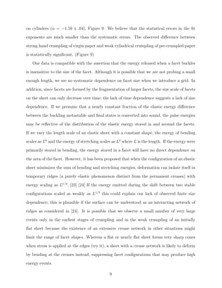 on cylinders (α = −1.59 ± .04), Figure 9. We believe that the statistical errors in the ﬁt
exponents are much smaller than the systematic errors. The observed diﬀerence between
strong hand crumpling of virgin paper and weak cylindrical crumpling of pre-crumpled paper
is statistically signiﬁcant. (Figure 9)
Our data is compatible with the assertion that the energy released when a facet buckles
is insensitive to the size of the facet. Although it is possible that we are not probing a small
enough length, we see no systematic dependence on facet size when we introduce a grid. In
addition, since facets are formed by the fragmentation of larger facets, the size scale of facets
on the sheet can only decrease over time; the lack of time dependence suggests a lack of size
dependence. If we presume that a nearly constant fraction of the elastic energy diﬀerence
between the buckling metastable and ﬁnal states is converted into sound, the pulse energies
may be reﬂective of the distribution of the elastic energy stored in and around the facets.
If we vary the length scale of an elastic sheet with a constant shape, the energy of bending
scales as L0 and the energy of stretching scales as L2 where L is the length. If the energy were
primarily stored in bending, the energy stored in a facet will have no direct dependence on
the area of the facet. However, it has been proposed that when the conﬁguration of an elastic
sheet minimizes the sum of bending and stretching energies, deformation can isolate itself in
temporary ridges (a purely elastic phenomenon distinct from the permanent creases) with
energy scaling as L1/3 . [23] [24] If the energy emitted during the shift between two stable
conﬁgurations scaled as weakly as L1/3 this could explain our lack of observed ﬁnite size
dependence; this is plausible if the surface can be understood as an interacting network of
ridges as considered in [24]. It is possible that we observe a small number of very large
events only in the earliest stages of crumpling and in the weak crumpling of an initially
ﬂat sheet because the existence of an extensive crease network in other situations might
limit the range of facet shapes. Whereas a ﬂat or nearly ﬂat sheet forms very sharp cones
when stress is applied at the edges (try it), a sheet with a crease network is likely to deform
by bending at the creases instead, suppressing facet conﬁgurations that may produce high
energy events.
9

 