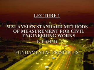 LECTURE 1
MALAYSIAN STANDARD METHODS
OF MEASUREMENT FOR CIVIL
ENGINEERING WORKS
(CESMM)
-FUNDAMENTAL PRINCIPLES-
 