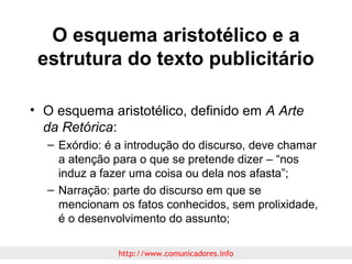 O esquema aristotélico e a
estrutura do texto publicitário
• O esquema aristotélico, definido em A Arte
da Retórica:
– Exórdio: é a introdução do discurso, deve chamar
a atenção para o que se pretende dizer – “nos
induz a fazer uma coisa ou dela nos afasta”;
– Narração: parte do discurso em que se
mencionam os fatos conhecidos, sem prolixidade,
é o desenvolvimento do assunto;
http://www.comunicadores.info

 
